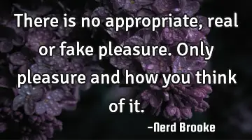 There is no appropriate, real or fake pleasure. Only pleasure and how you think of it.