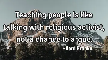 Teaching people is like talking with religious activist, not a chance to argue.