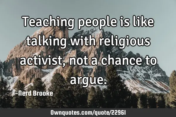 Teaching people is like talking with religious activist, not a chance to