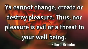 Ya cannot change, create or destroy pleasure. Thus, nor pleasure is evil or a threat to your well