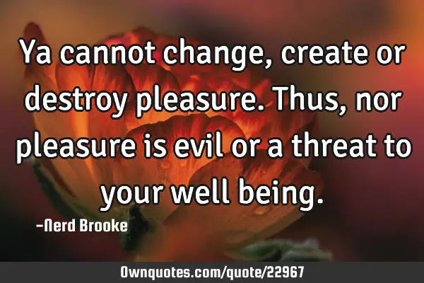 Ya cannot change, create or destroy pleasure. Thus, nor pleasure is evil or a threat to your well