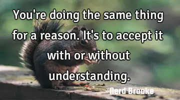 You're doing the same thing for a reason. It's to accept it with or without understanding.