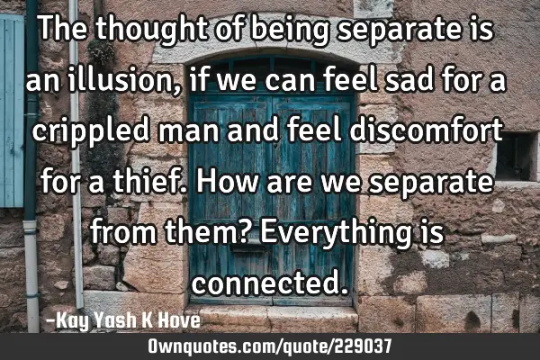 The thought of being separate is an illusion , if we can feel sad for a crippled man and feel