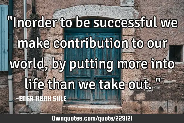 "Inorder to be successful we make contribution to our world, by putting more into life than we take