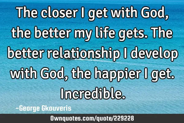 The closer I get with God, the better my life gets. The better relationship I develop with God, the