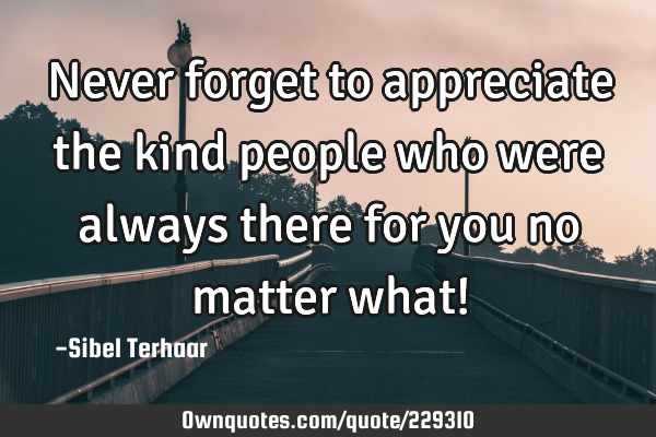 Never forget to appreciate the kind people who were always there for you no matter what!