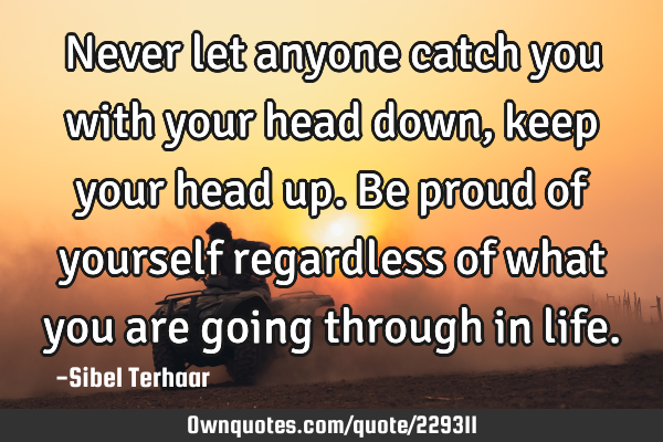 Never let anyone catch you with your head down, keep your head up.
Be proud of yourself regardless