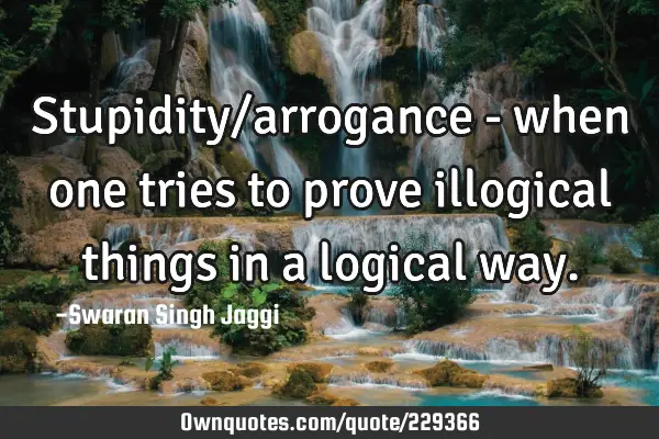 Stupidity/arrogance - when one tries to prove illogical things in a logical