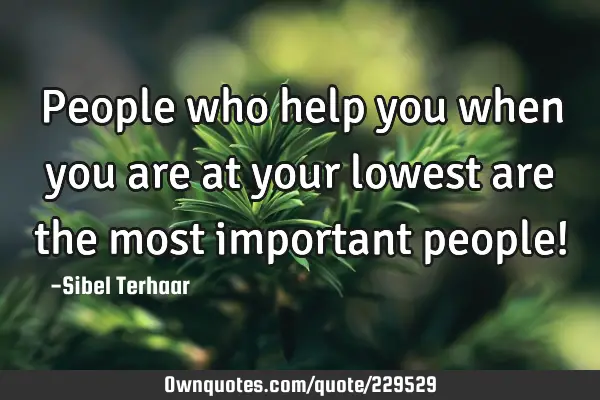 People who help you when you are at your lowest are the most important people!