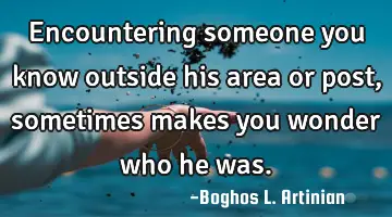 Encountering someone you know outside his area or post, sometimes makes you wonder who he was.