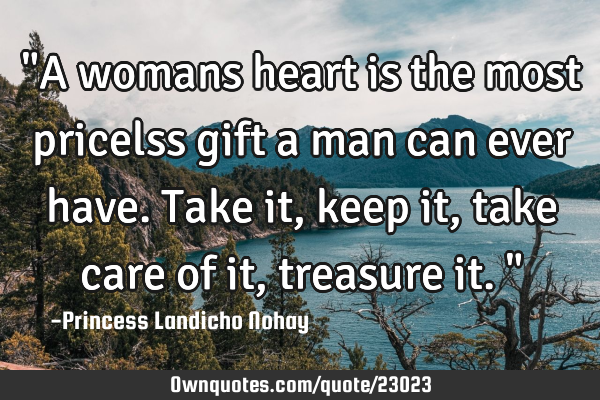 "A womans heart is the most pricelss gift a man can ever have. Take it, keep it, take care of it,