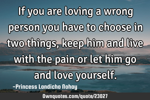 If you are loving a wrong person you have to choose in two things, keep him and live with the pain