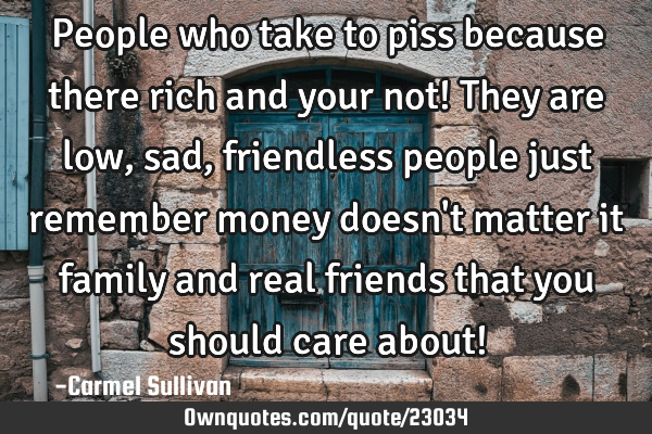 People who take to piss because there rich and your not! They are low, sad, friendless people just