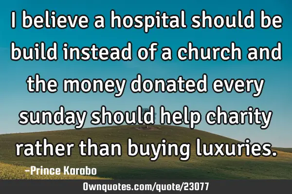 I believe a hospital should be build instead of a church and the money donated every sunday should