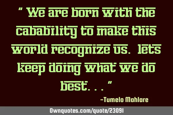 " We are born with the cabability to make this world recognize us. lets keep doing what we do
