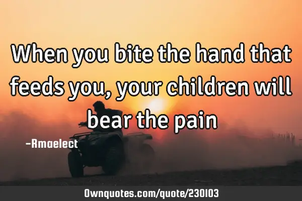 When you bite the hand that feeds you, your children will bear the