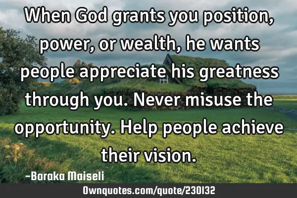 When God grants you position, power, or wealth, he wants people appreciate his greatness through