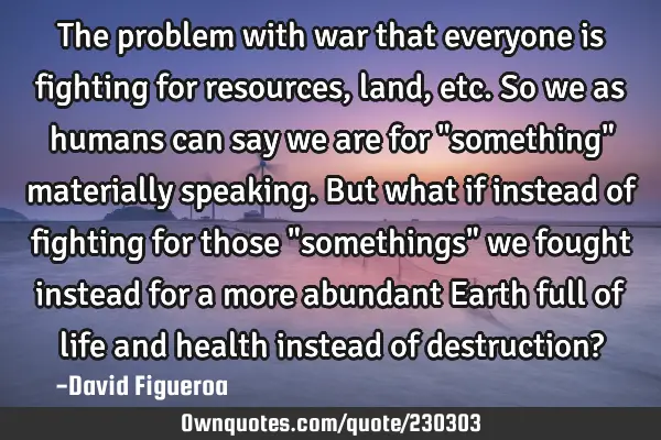 The problem with war that everyone is fighting for resources, land, etc. So we as humans can say we