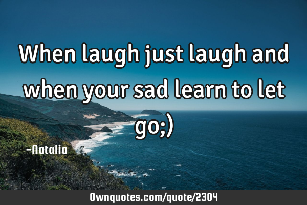 When laugh just laugh and when your sad learn to let go;)