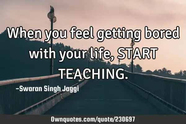 When you feel getting bored with your life, START TEACHING
