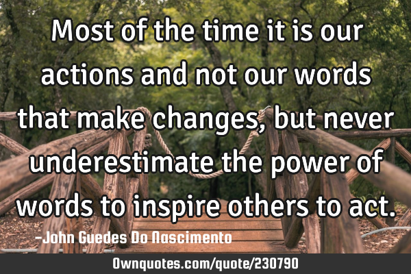 Most of the time it is our actions and not our words that make changes, but never underestimate the