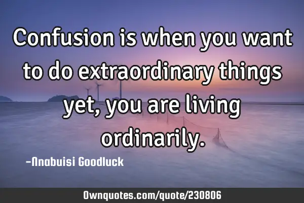 Confusion is when you want to do extraordinary things yet, you are living