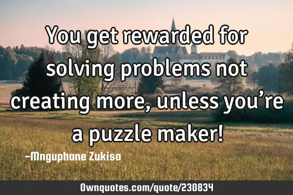 You get rewarded for solving problems not creating more, unless you’re a puzzle maker!