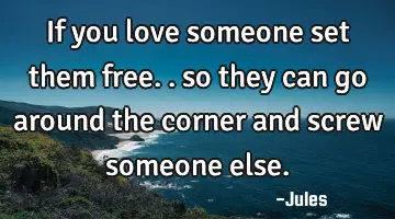 If you love someone set them free.. so they can go around the corner and screw someone