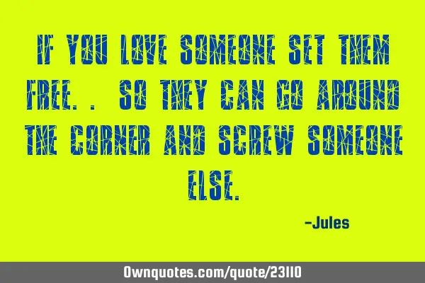 If you love someone set them free.. so they can go around the corner and screw someone