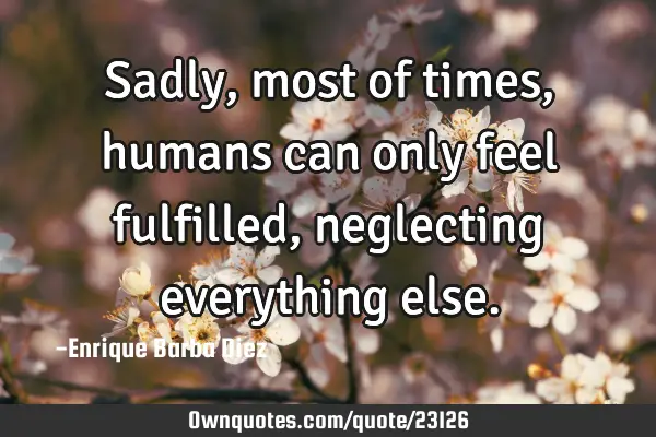 Sadly, most of times, humans can only feel fulfilled, neglecting everything