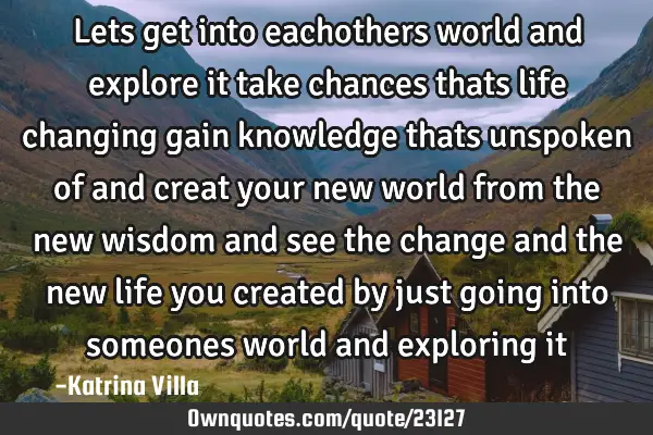 Lets get into eachothers world and explore it take chances thats life changing gain knowledge thats