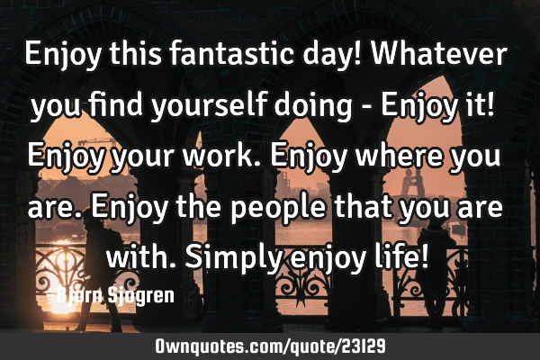 Enjoy this fantastic day! Whatever you find yourself doing - Enjoy it! Enjoy your work. Enjoy where