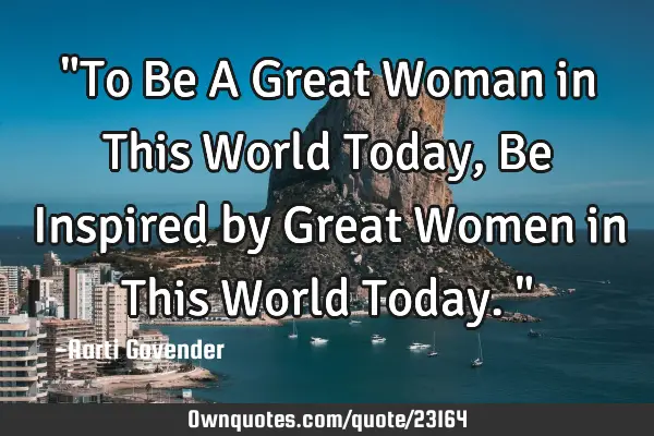 "To Be A Great Woman in This World Today, Be Inspired by Great Women in This World Today."