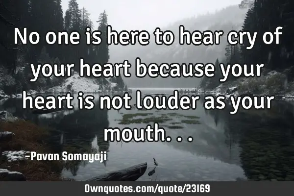 No one is here to hear cry of your heart because your heart is not louder as your