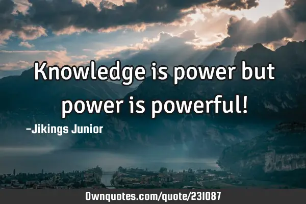 Knowledge is power but power is powerful!