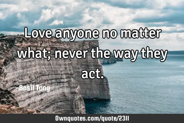 Love anyone no matter what; never the way they