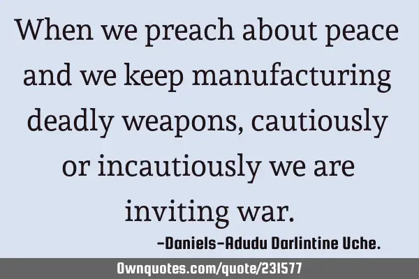 When we preach about peace and we keep manufacturing deadly weapons, cautiously or incautiously we