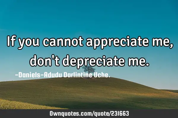 If you cannot appreciate me, don