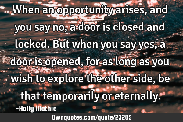 When an opportunity arises, and you say no, a door is closed and locked. But when you say yes, a