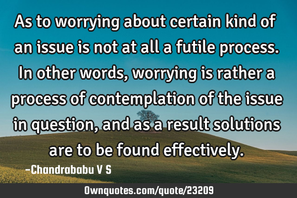 As to worrying about certain kind of an issue is not at all a futile process. In other words,