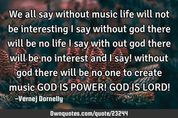 We all say without music life will not be interesting i say without god there will be no life i say