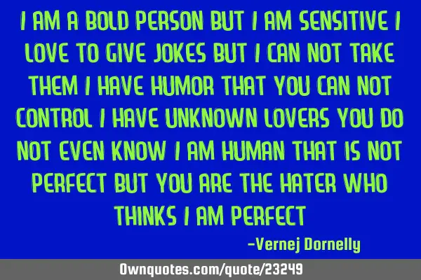 I am a bold person but i am sensitive i love to give jokes but i can not take them i have humor