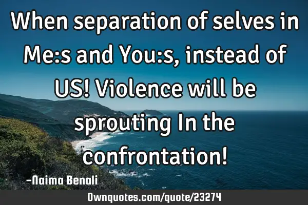 When separation of selves in Me:s and You:s, instead of US! Violence will be sprouting In the