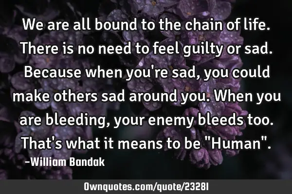 We are all bound to the chain of life. There is no need to feel guilty or sad. Because when you