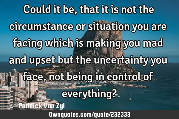 Could it be, that it is not the circumstance or situation you are facing which is making you mad