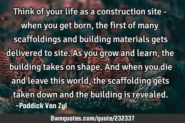 Think of your life as a construction site - when you get born, the first of many scaffoldings and
