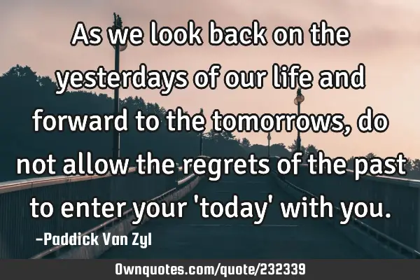 As we look back on the yesterdays of our life and forward to the tomorrows, do not allow the