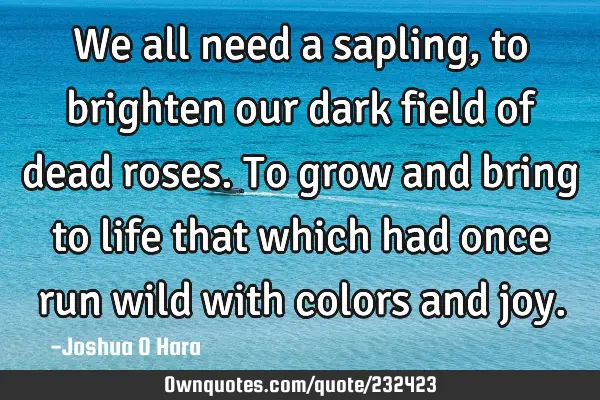 We all need a sapling, to brighten our dark field of dead roses. To grow and bring to life that