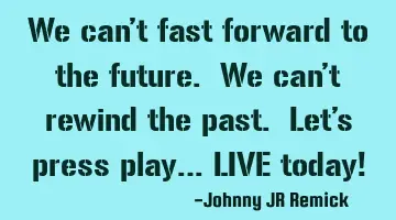 We can’t fast forward to the future. We can’t rewind the past. Let’s press play… LIVE today!