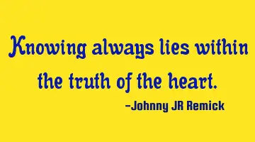 Knowing always lies within the truth of the heart.